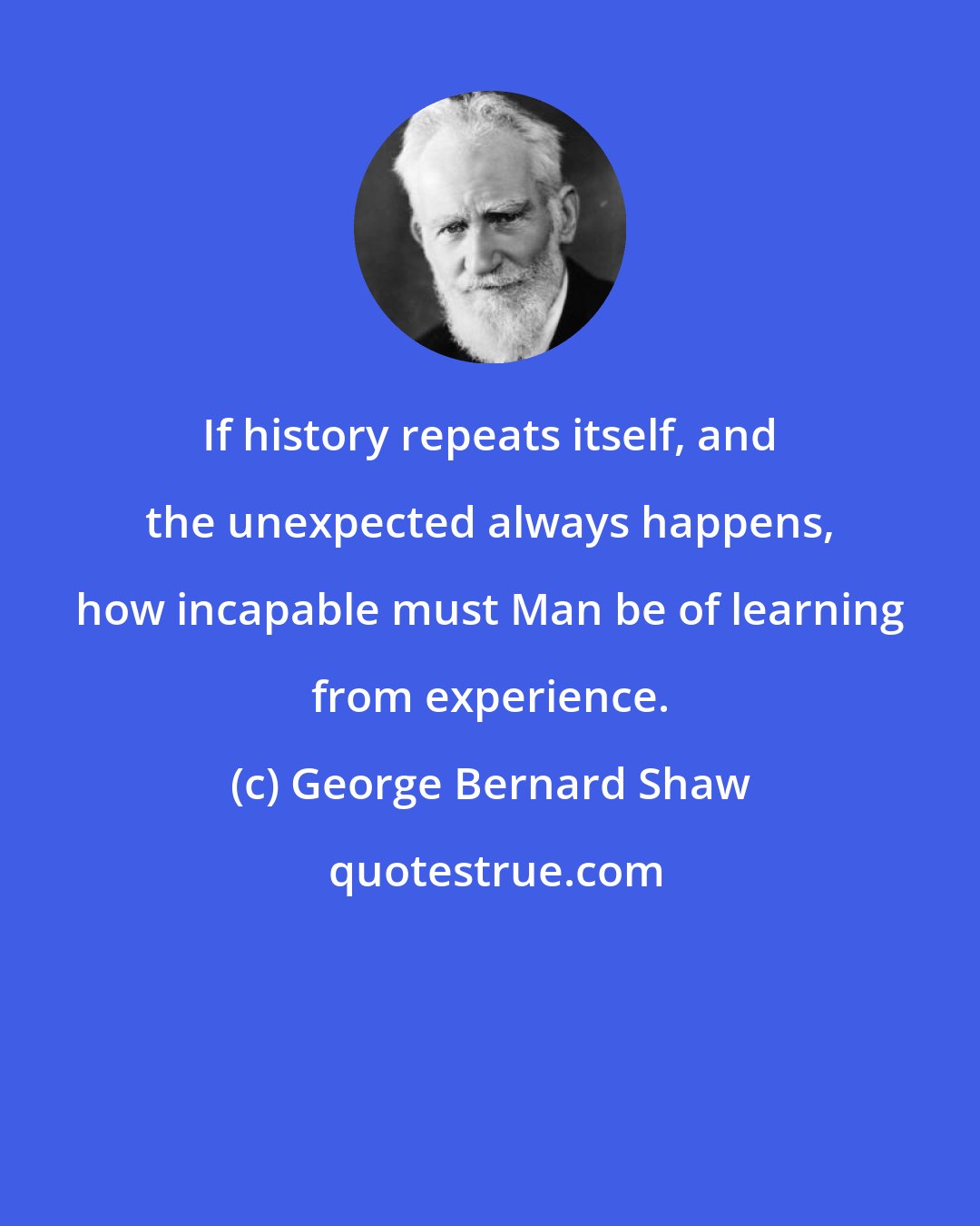 George Bernard Shaw: If history repeats itself, and the unexpected always happens, how incapable must Man be of learning from experience.