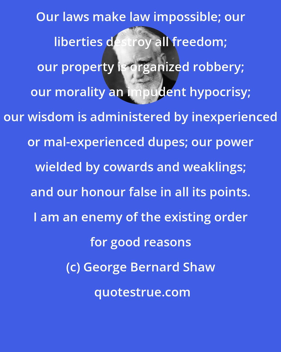 George Bernard Shaw: Our laws make law impossible; our liberties destroy all freedom; our property is organized robbery; our morality an impudent hypocrisy; our wisdom is administered by inexperienced or mal-experienced dupes; our power wielded by cowards and weaklings; and our honour false in all its points. I am an enemy of the existing order for good reasons