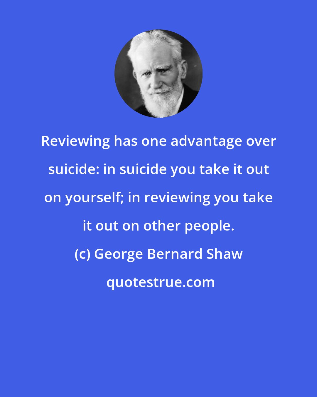 George Bernard Shaw: Reviewing has one advantage over suicide: in suicide you take it out on yourself; in reviewing you take it out on other people.