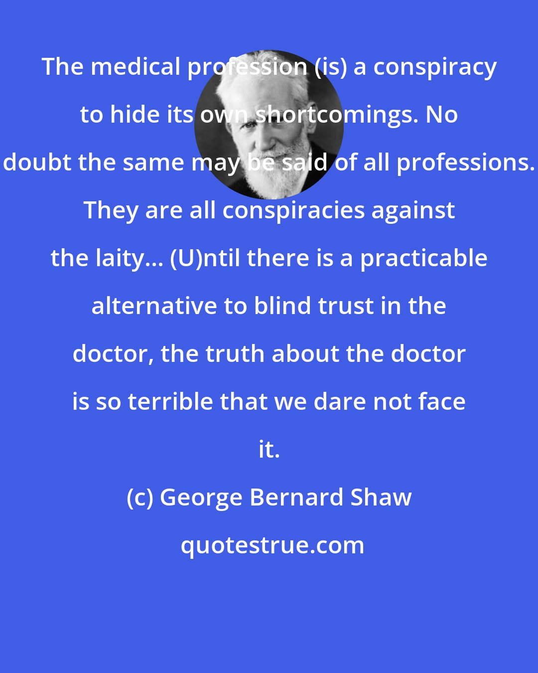 George Bernard Shaw: The medical profession (is) a conspiracy to hide its own shortcomings. No doubt the same may be said of all professions. They are all conspiracies against the laity... (U)ntil there is a practicable alternative to blind trust in the doctor, the truth about the doctor is so terrible that we dare not face it.
