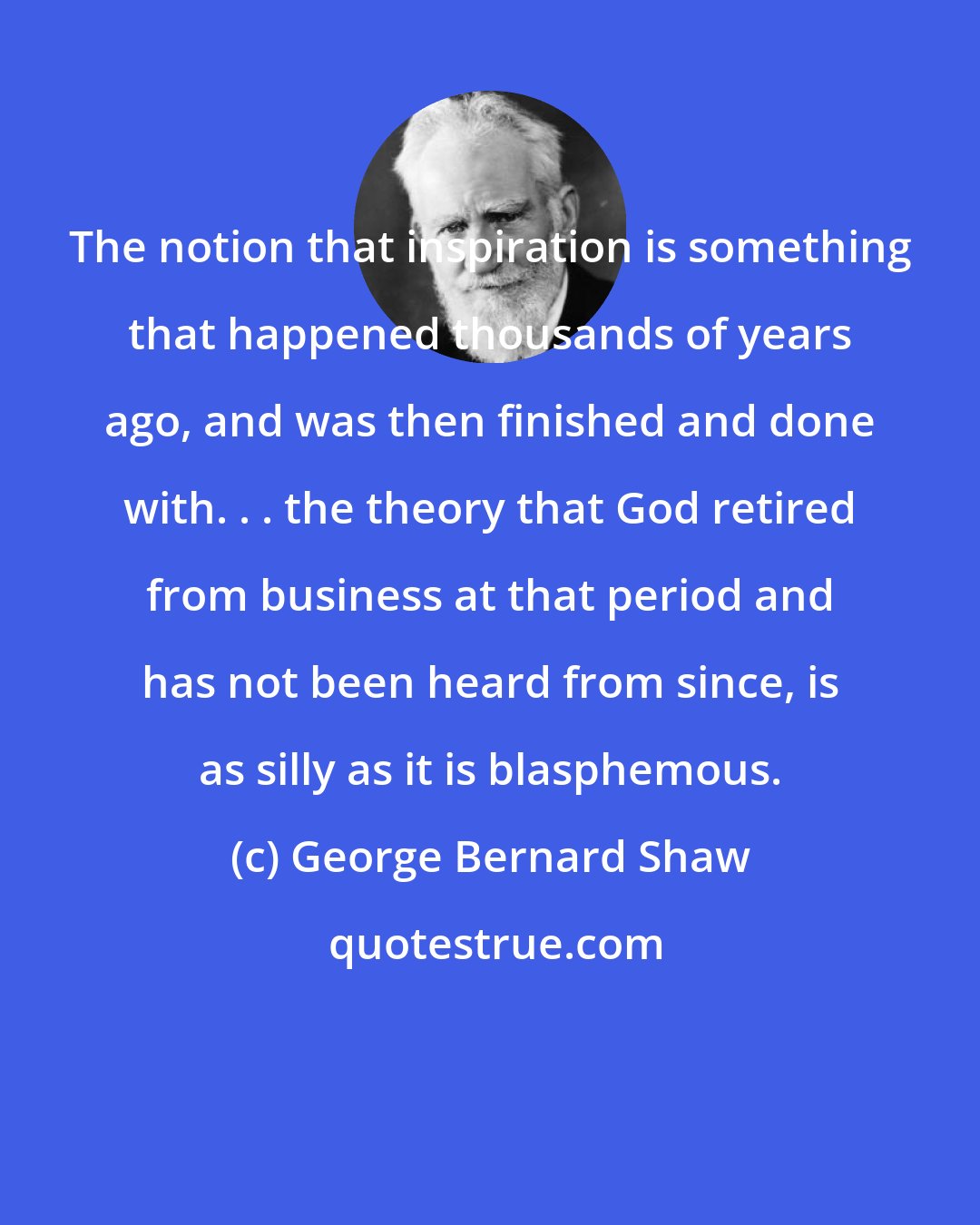George Bernard Shaw: The notion that inspiration is something that happened thousands of years ago, and was then finished and done with. . . the theory that God retired from business at that period and has not been heard from since, is as silly as it is blasphemous.