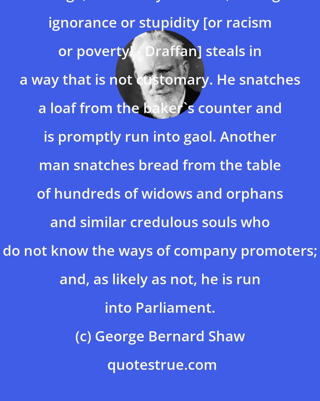 George Bernard Shaw: The thief who is in prison is not necessarily more dishonest than his fellows at large, but mostly one who, through ignorance or stupidity [or racism or poverty! - Draffan] steals in a way that is not customary. He snatches a loaf from the baker's counter and is promptly run into gaol. Another man snatches bread from the table of hundreds of widows and orphans and similar credulous souls who do not know the ways of company promoters; and, as likely as not, he is run into Parliament.