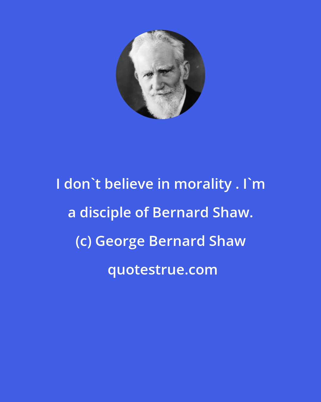 George Bernard Shaw: I don't believe in morality . I'm a disciple of Bernard Shaw.