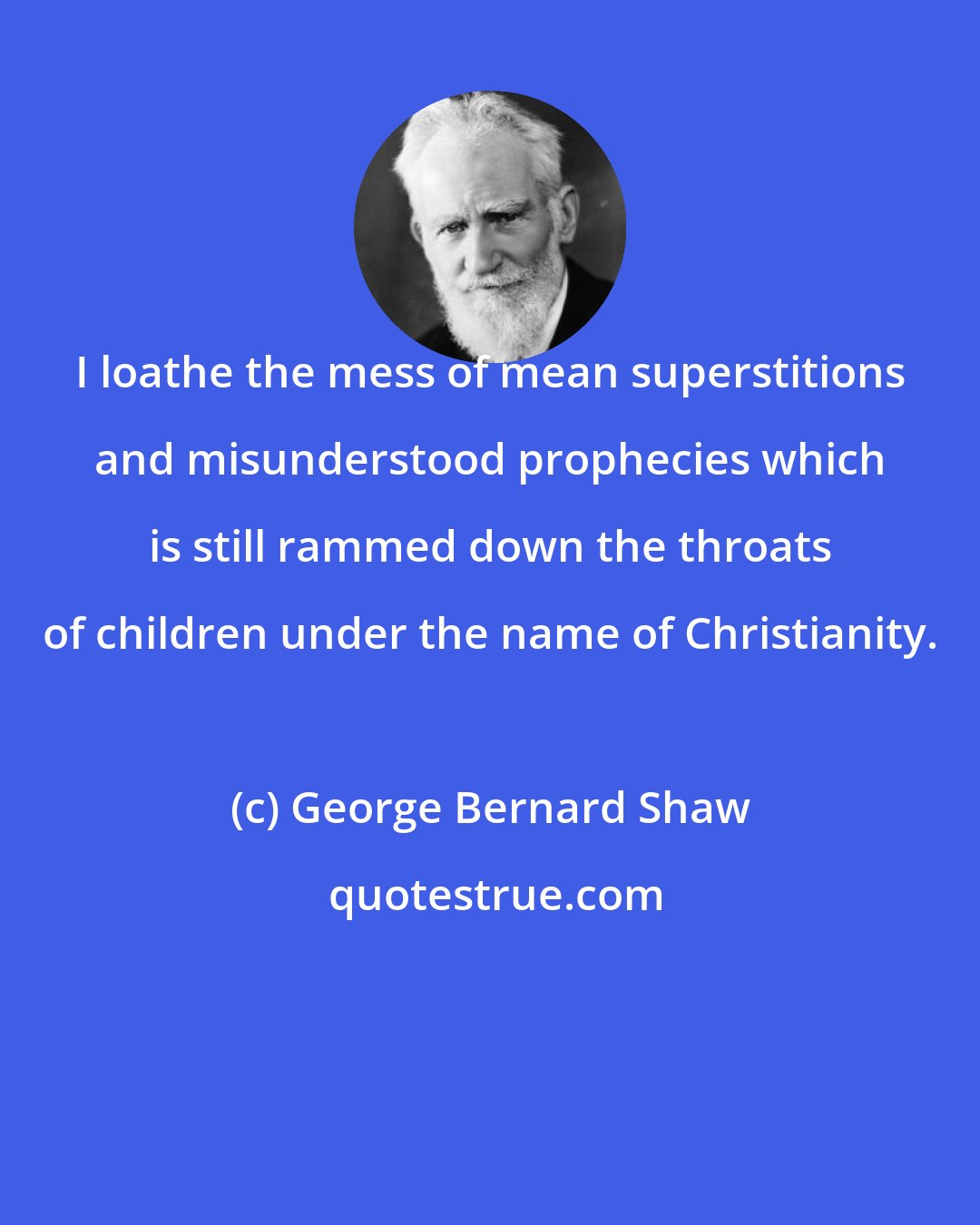 George Bernard Shaw: I loathe the mess of mean superstitions and misunderstood prophecies which is still rammed down the throats of children under the name of Christianity.