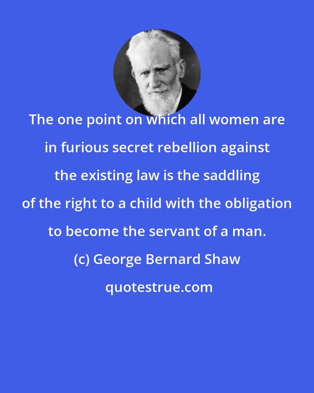 George Bernard Shaw: The one point on which all women are in furious secret rebellion against the existing law is the saddling of the right to a child with the obligation to become the servant of a man.