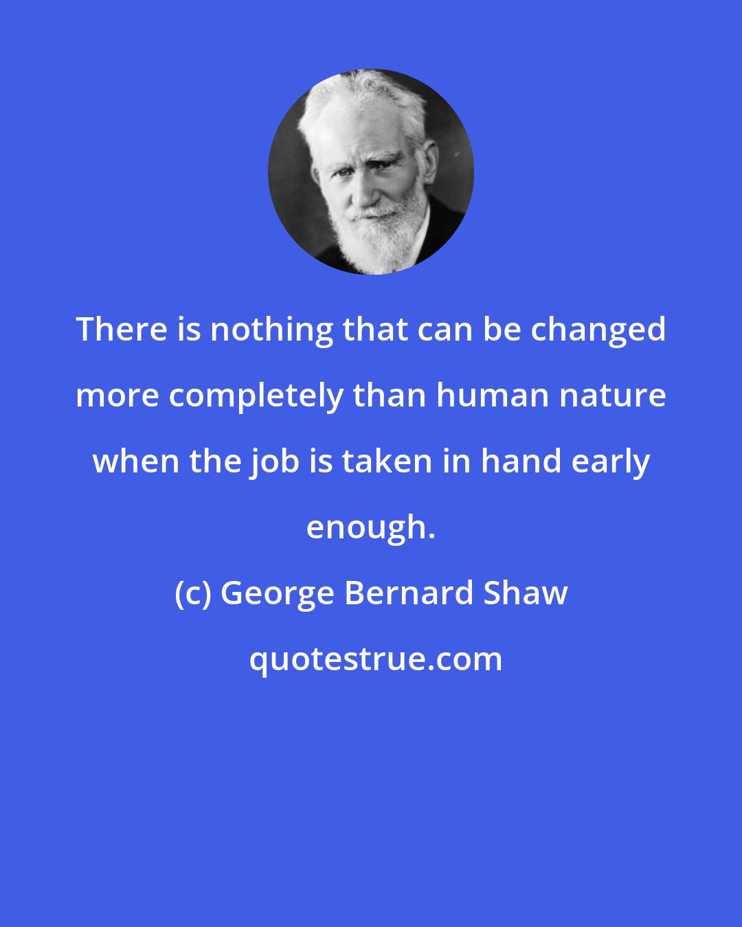 George Bernard Shaw: There is nothing that can be changed more completely than human nature when the job is taken in hand early enough.