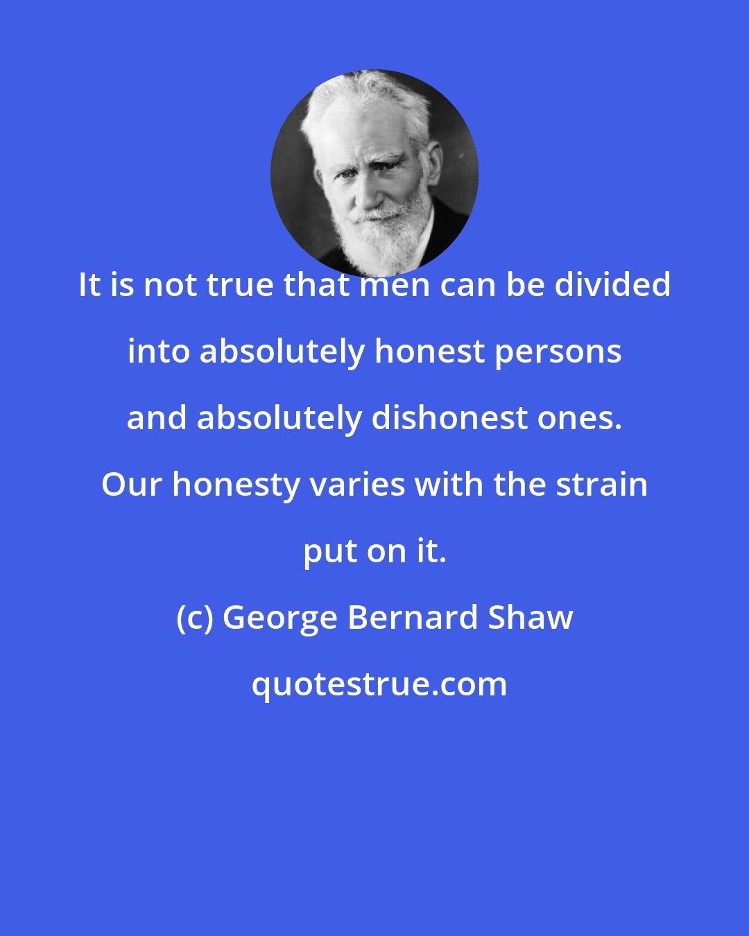 George Bernard Shaw: It is not true that men can be divided into absolutely honest persons and absolutely dishonest ones. Our honesty varies with the strain put on it.