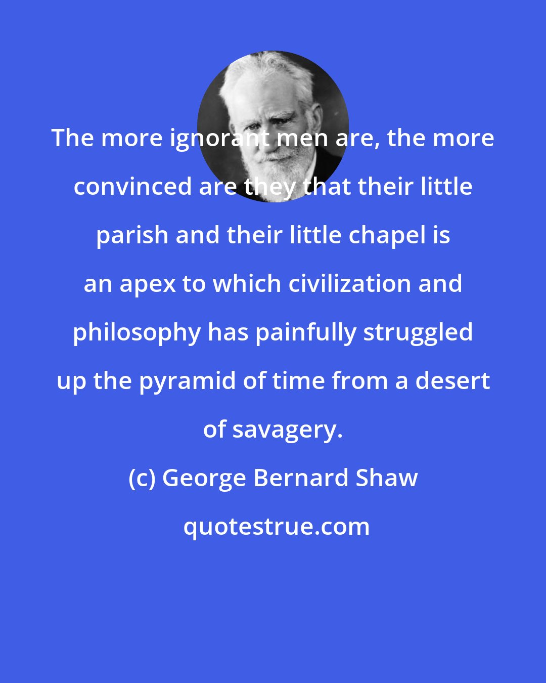 George Bernard Shaw: The more ignorant men are, the more convinced are they that their little parish and their little chapel is an apex to which civilization and philosophy has painfully struggled up the pyramid of time from a desert of savagery.