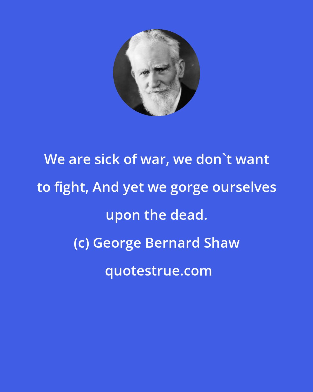 George Bernard Shaw: We are sick of war, we don't want to fight, And yet we gorge ourselves upon the dead.