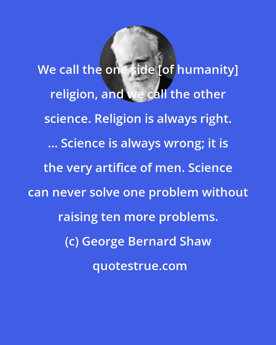 George Bernard Shaw: We call the one side [of humanity] religion, and we call the other science. Religion is always right. ... Science is always wrong; it is the very artifice of men. Science can never solve one problem without raising ten more problems.