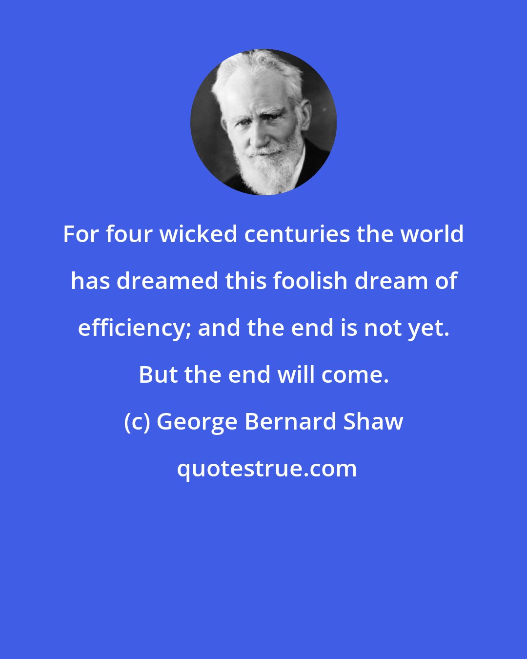 George Bernard Shaw: For four wicked centuries the world has dreamed this foolish dream of efficiency; and the end is not yet. But the end will come.