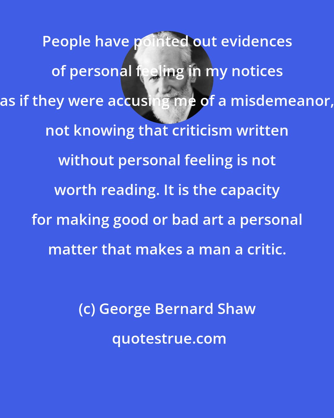 George Bernard Shaw: People have pointed out evidences of personal feeling in my notices as if they were accusing me of a misdemeanor, not knowing that criticism written without personal feeling is not worth reading. It is the capacity for making good or bad art a personal matter that makes a man a critic.