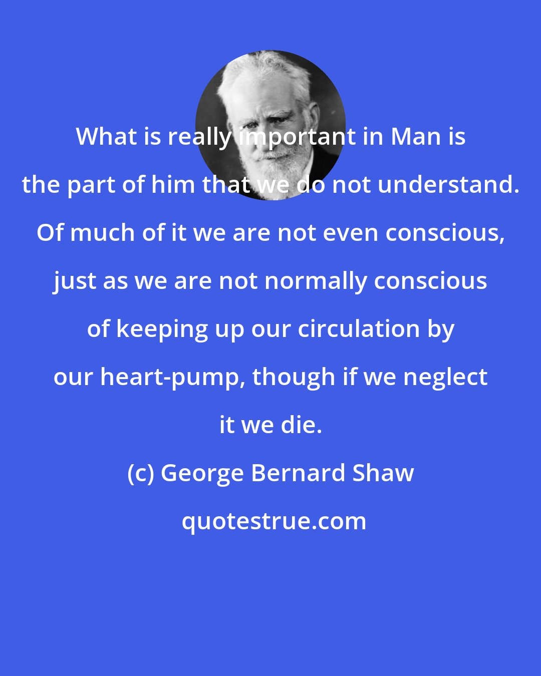 George Bernard Shaw: What is really important in Man is the part of him that we do not understand. Of much of it we are not even conscious, just as we are not normally conscious of keeping up our circulation by our heart-pump, though if we neglect it we die.