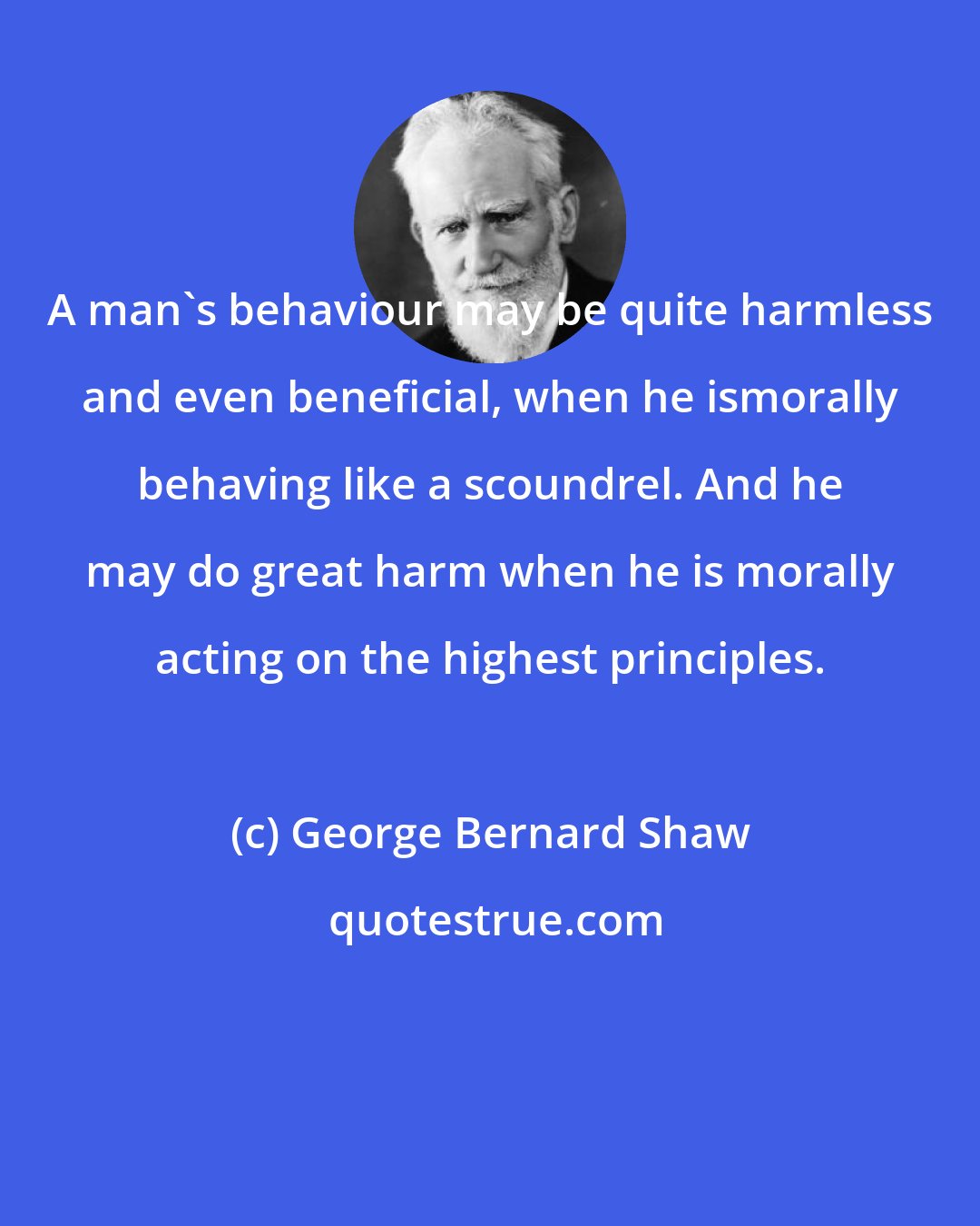 George Bernard Shaw: A man's behaviour may be quite harmless and even beneficial, when he ismorally behaving like a scoundrel. And he may do great harm when he is morally acting on the highest principles.