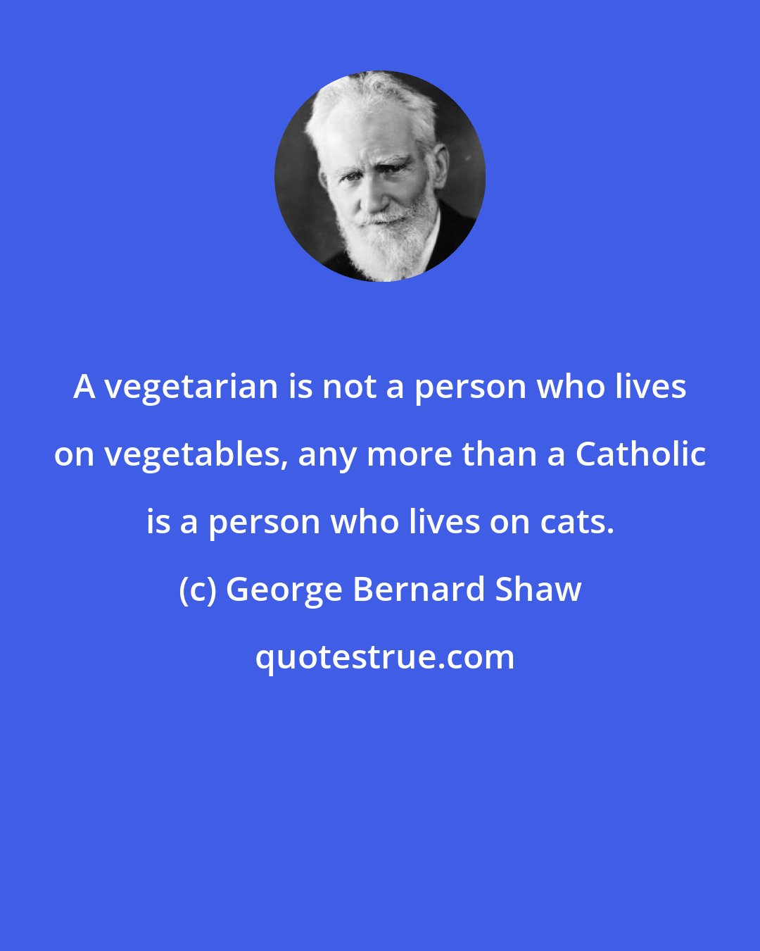George Bernard Shaw: A vegetarian is not a person who lives on vegetables, any more than a Catholic is a person who lives on cats.