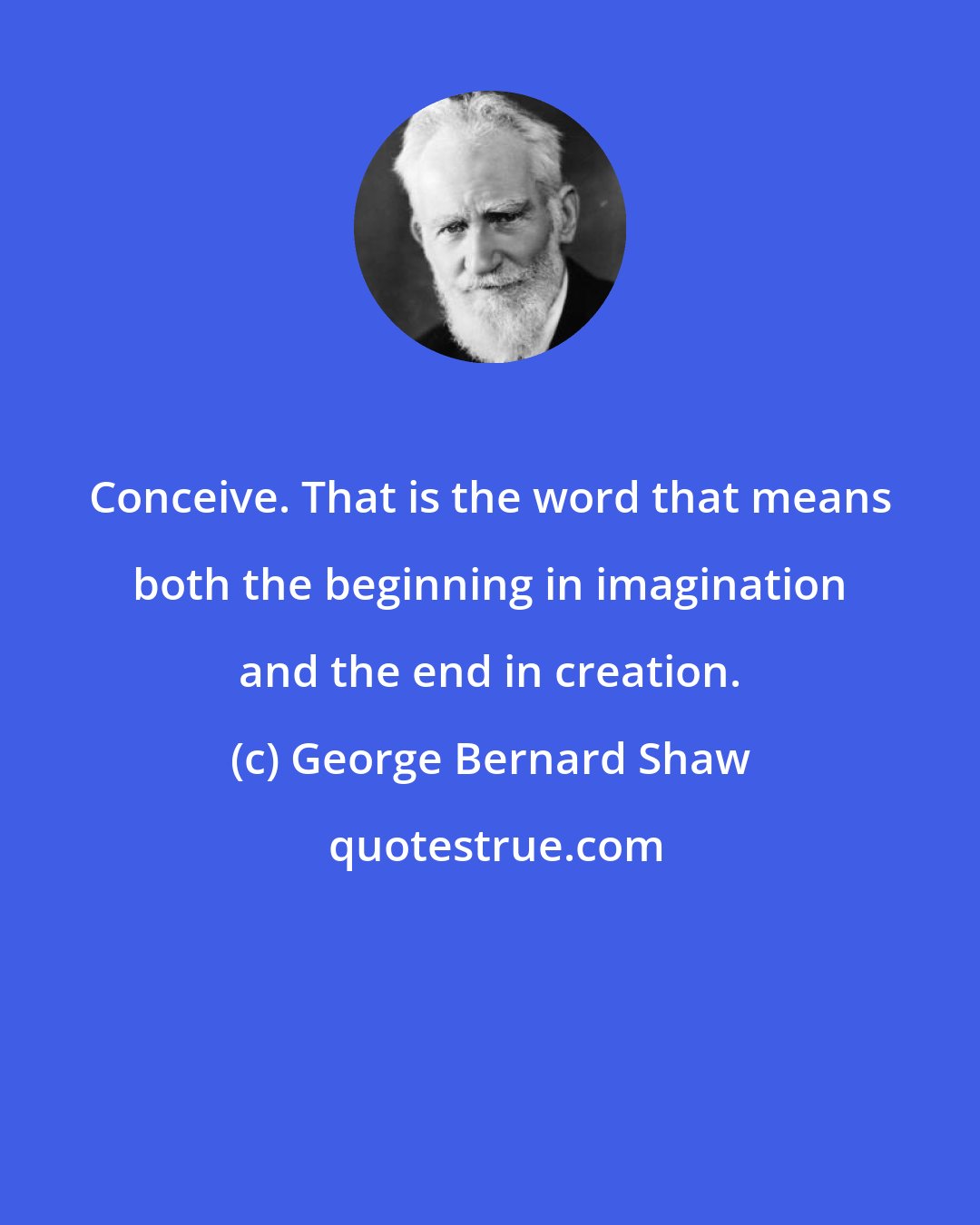 George Bernard Shaw: Conceive. That is the word that means both the beginning in imagination and the end in creation.