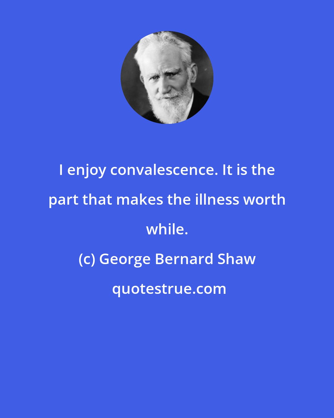 George Bernard Shaw: I enjoy convalescence. It is the part that makes the illness worth while.