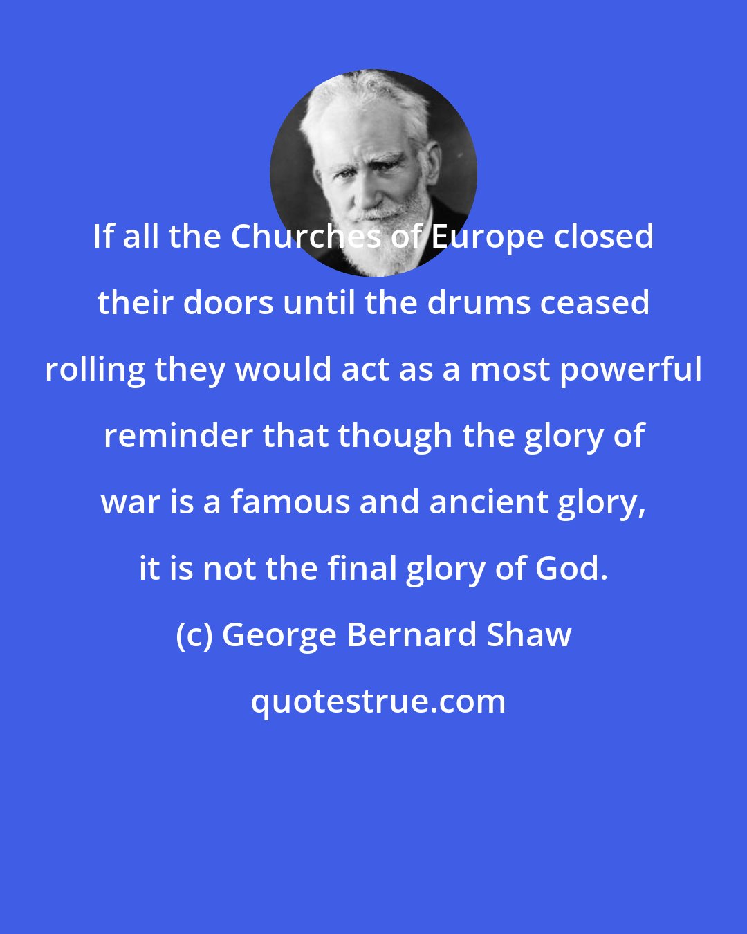 George Bernard Shaw: If all the Churches of Europe closed their doors until the drums ceased rolling they would act as a most powerful reminder that though the glory of war is a famous and ancient glory, it is not the final glory of God.