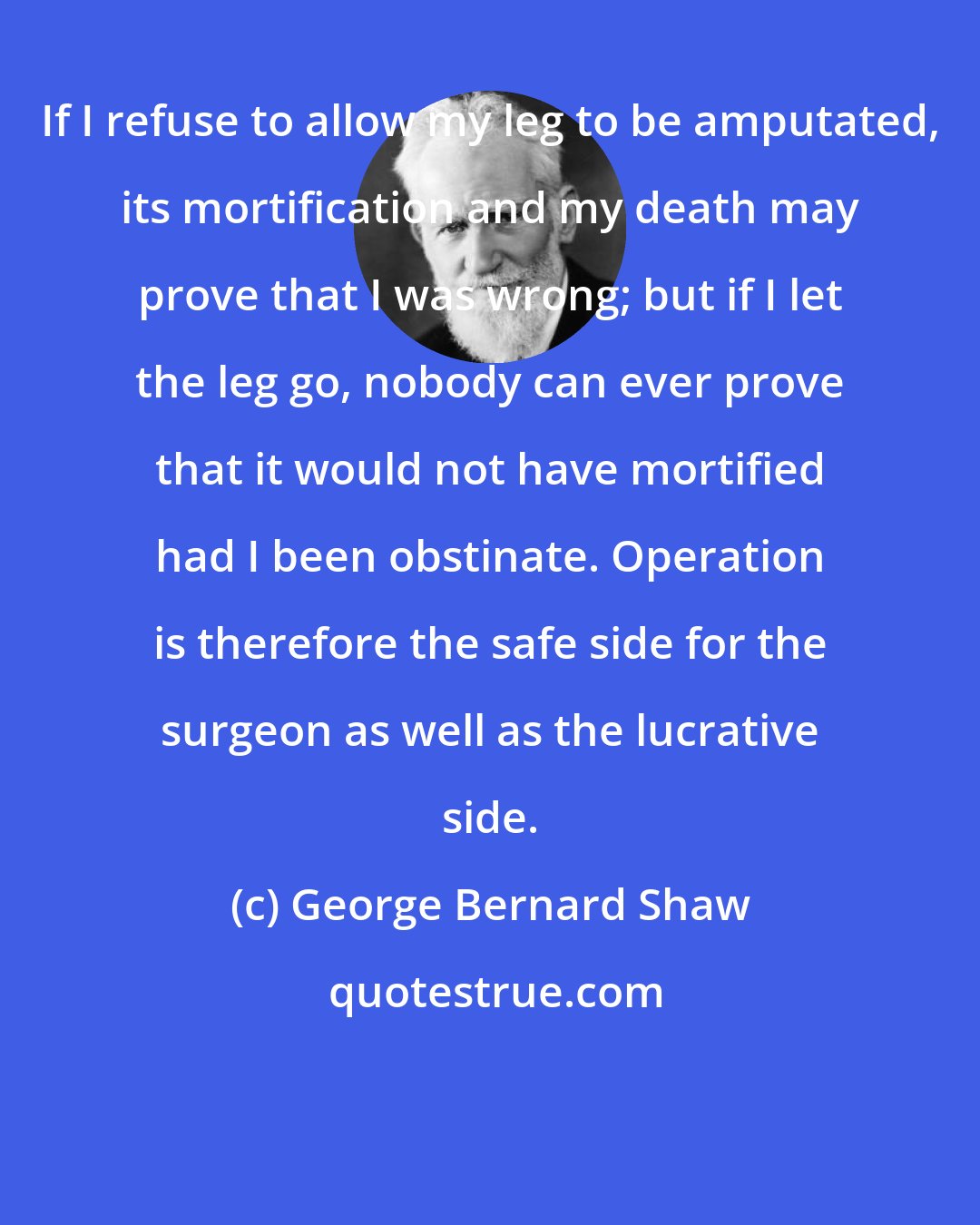George Bernard Shaw: If I refuse to allow my leg to be amputated, its mortification and my death may prove that I was wrong; but if I let the leg go, nobody can ever prove that it would not have mortified had I been obstinate. Operation is therefore the safe side for the surgeon as well as the lucrative side.