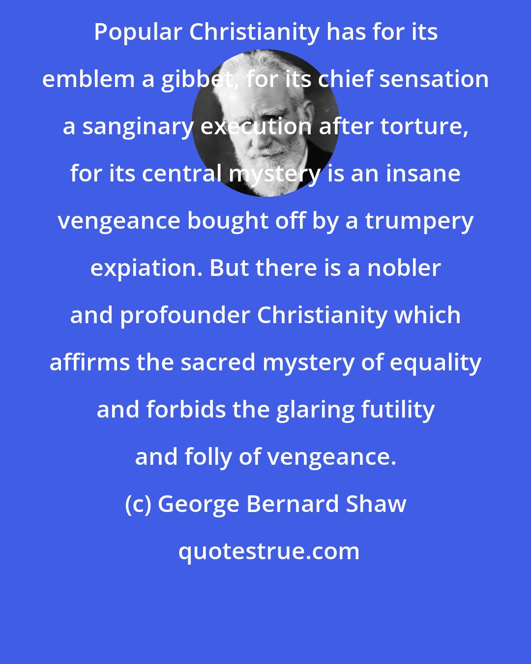 George Bernard Shaw: Popular Christianity has for its emblem a gibbet, for its chief sensation a sanginary execution after torture, for its central mystery is an insane vengeance bought off by a trumpery expiation. But there is a nobler and profounder Christianity which affirms the sacred mystery of equality and forbids the glaring futility and folly of vengeance.