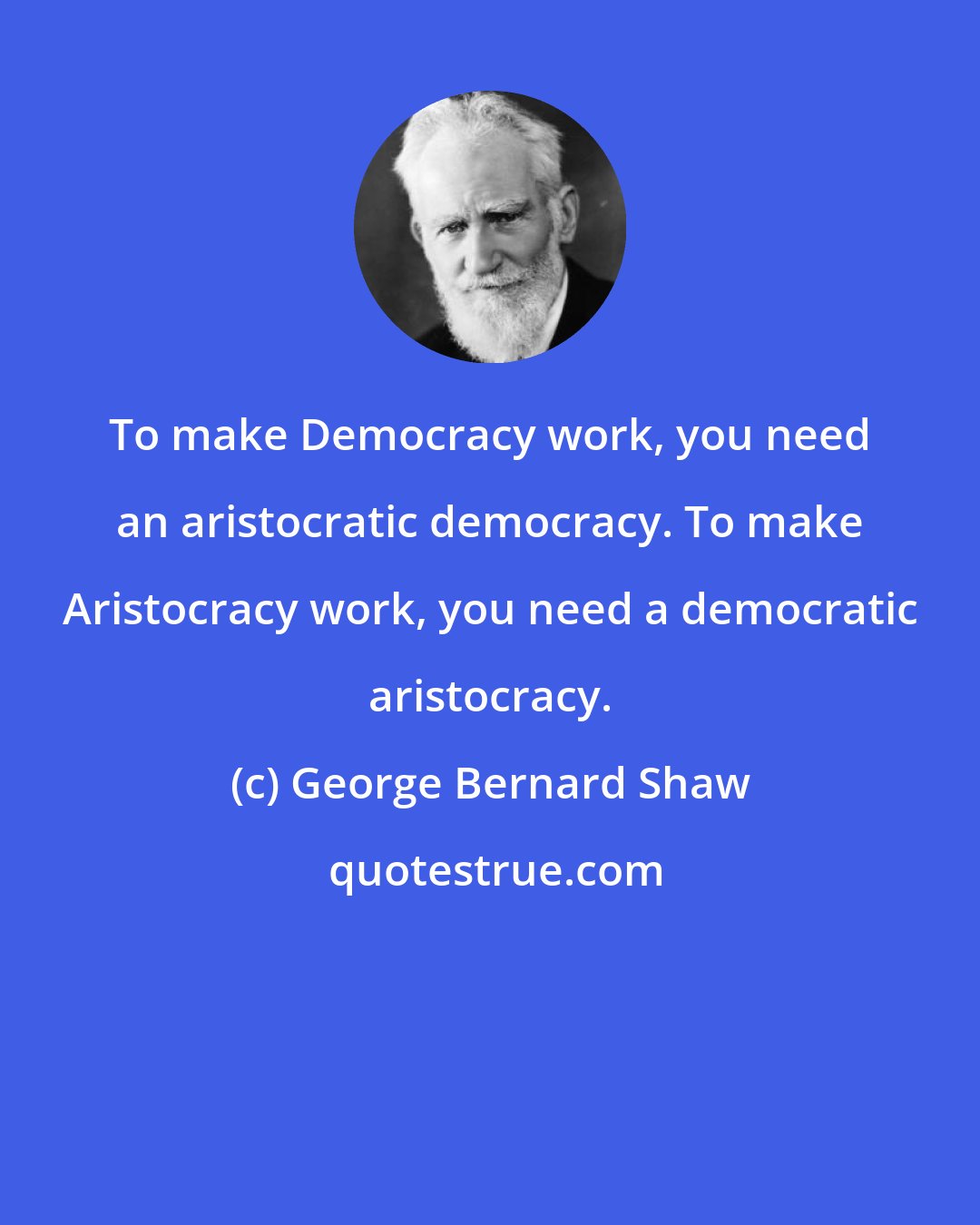 George Bernard Shaw: To make Democracy work, you need an aristocratic democracy. To make Aristocracy work, you need a democratic aristocracy.