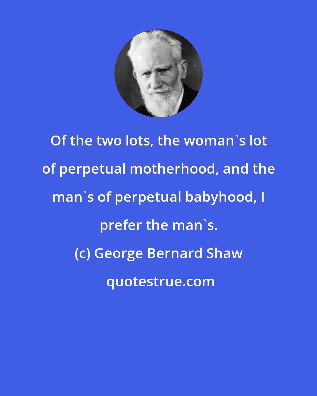 George Bernard Shaw: Of the two lots, the woman's lot of perpetual motherhood, and the man's of perpetual babyhood, I prefer the man's.