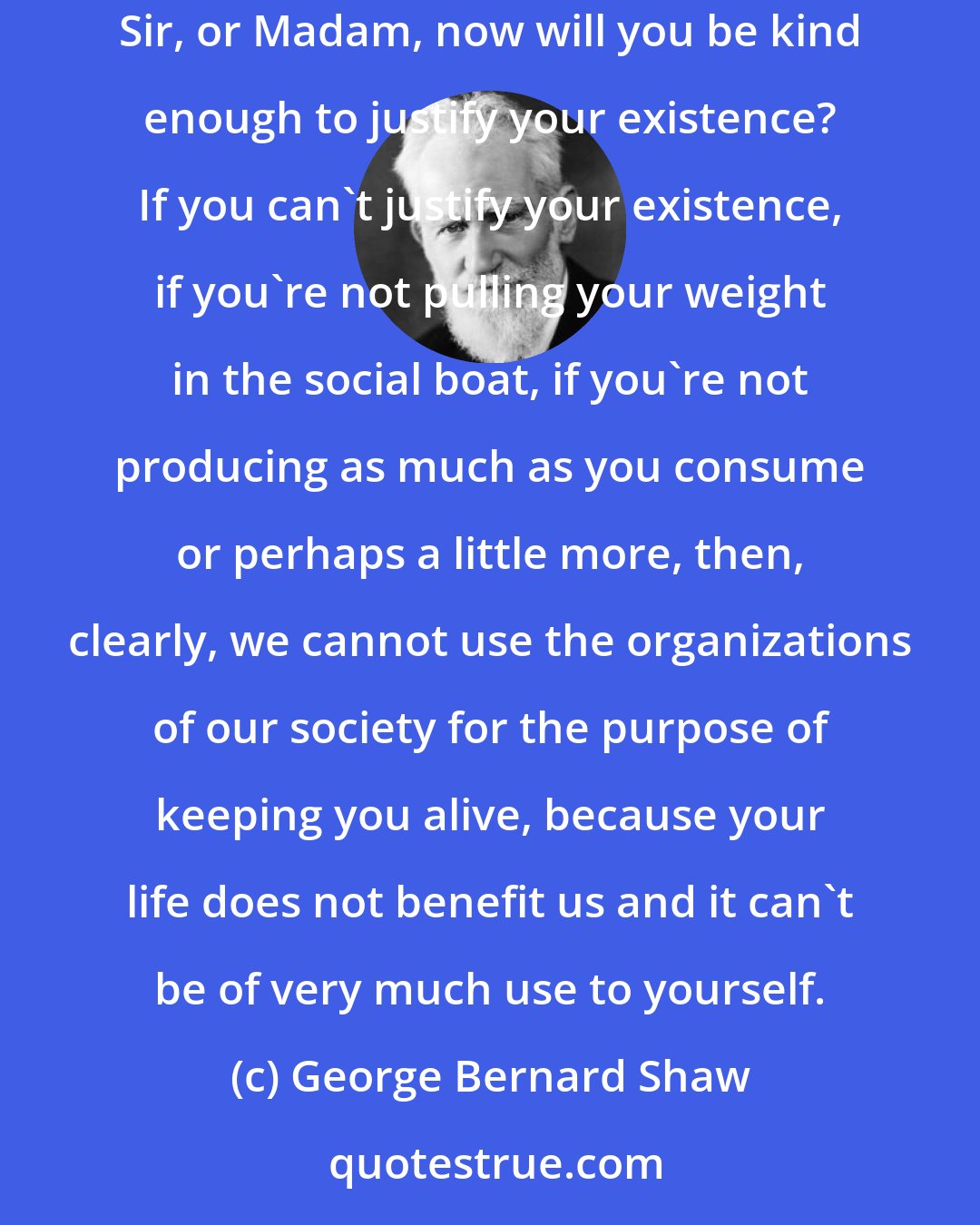 George Bernard Shaw: You must all know half a dozen people at least who are no use in this world, who are more trouble than they are worth. Just put them there and say Sir, or Madam, now will you be kind enough to justify your existence? If you can't justify your existence, if you're not pulling your weight in the social boat, if you're not producing as much as you consume or perhaps a little more, then, clearly, we cannot use the organizations of our society for the purpose of keeping you alive, because your life does not benefit us and it can't be of very much use to yourself.