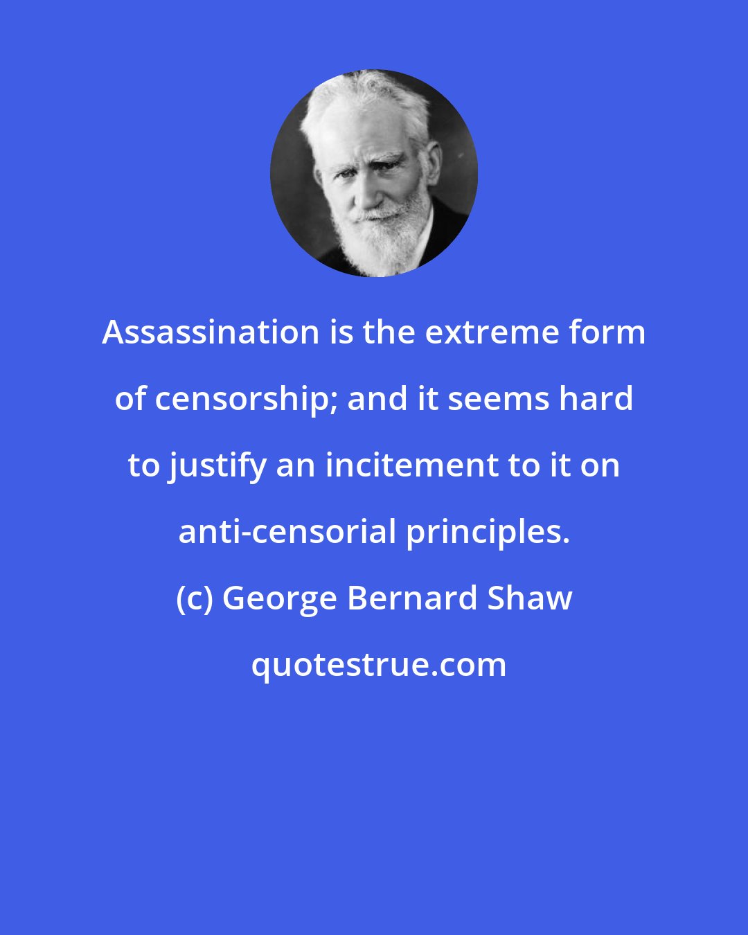 George Bernard Shaw: Assassination is the extreme form of censorship; and it seems hard to justify an incitement to it on anti-censorial principles.
