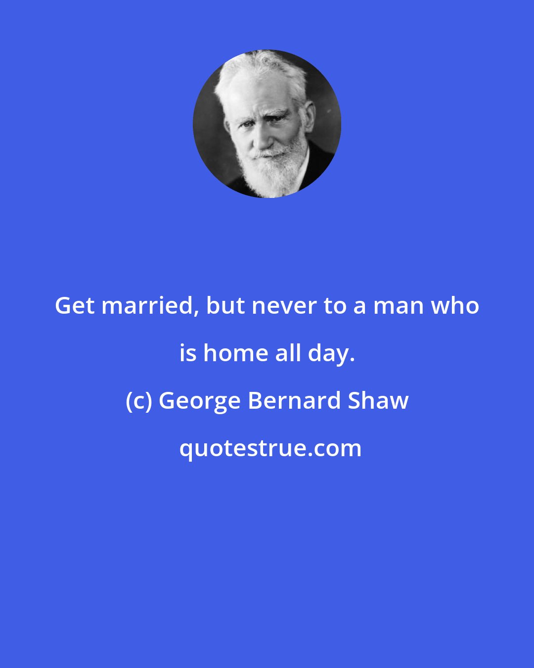George Bernard Shaw: Get married, but never to a man who is home all day.