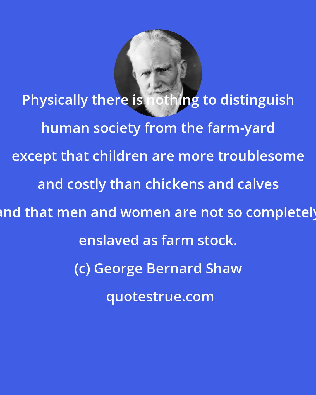 George Bernard Shaw: Physically there is nothing to distinguish human society from the farm-yard except that children are more troublesome and costly than chickens and calves and that men and women are not so completely enslaved as farm stock.