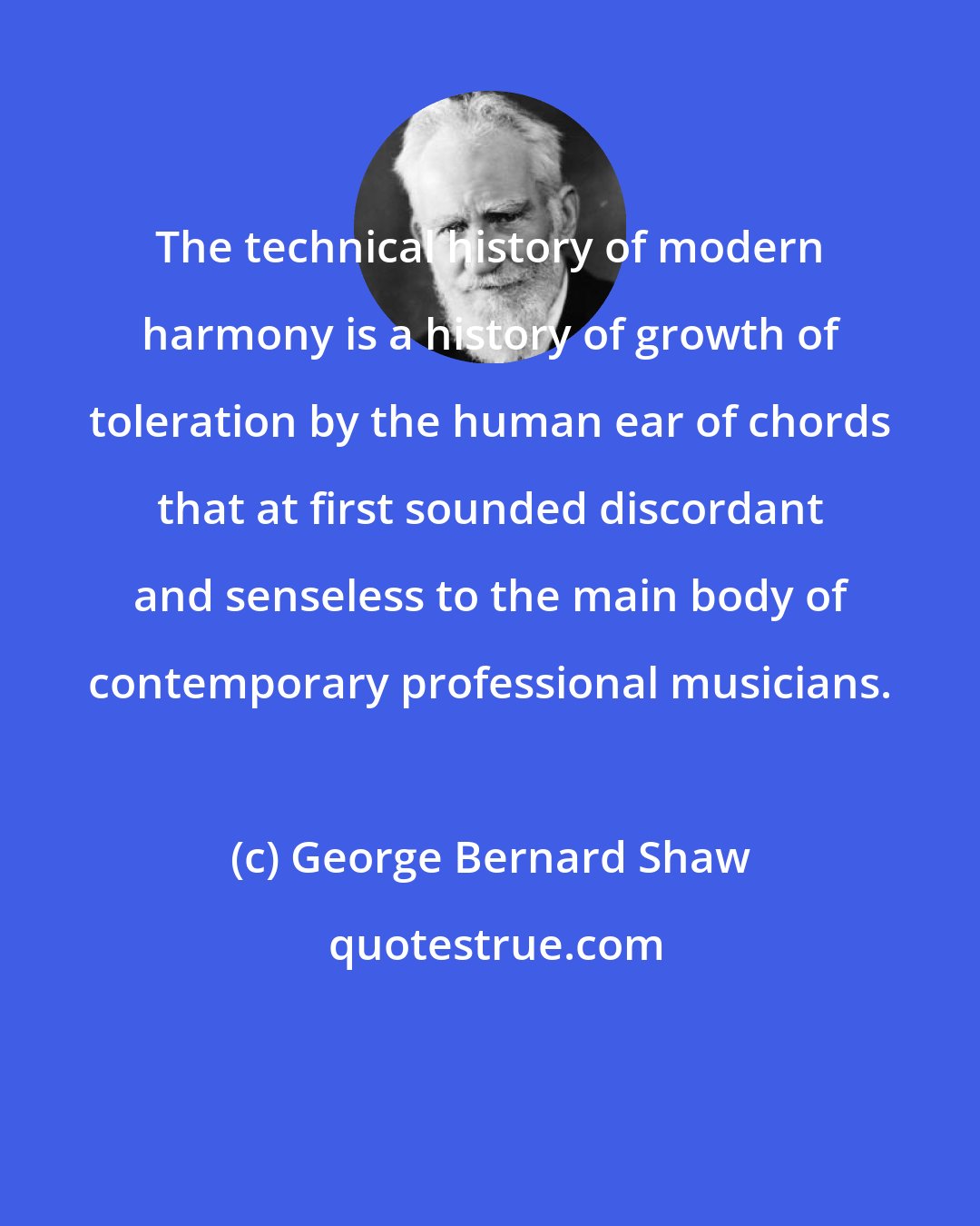 George Bernard Shaw: The technical history of modern harmony is a history of growth of toleration by the human ear of chords that at first sounded discordant and senseless to the main body of contemporary professional musicians.
