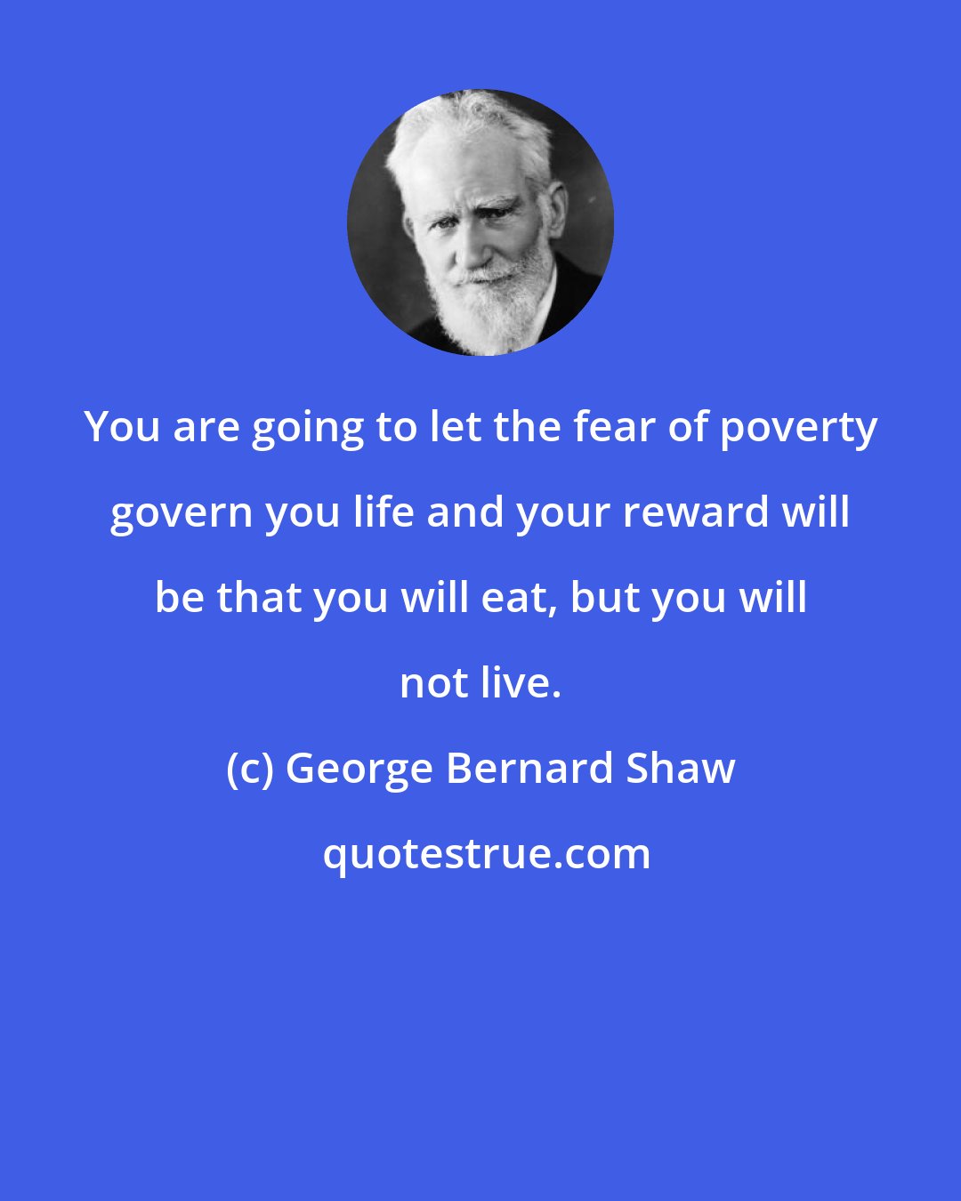 George Bernard Shaw: You are going to let the fear of poverty govern you life and your reward will be that you will eat, but you will not live.