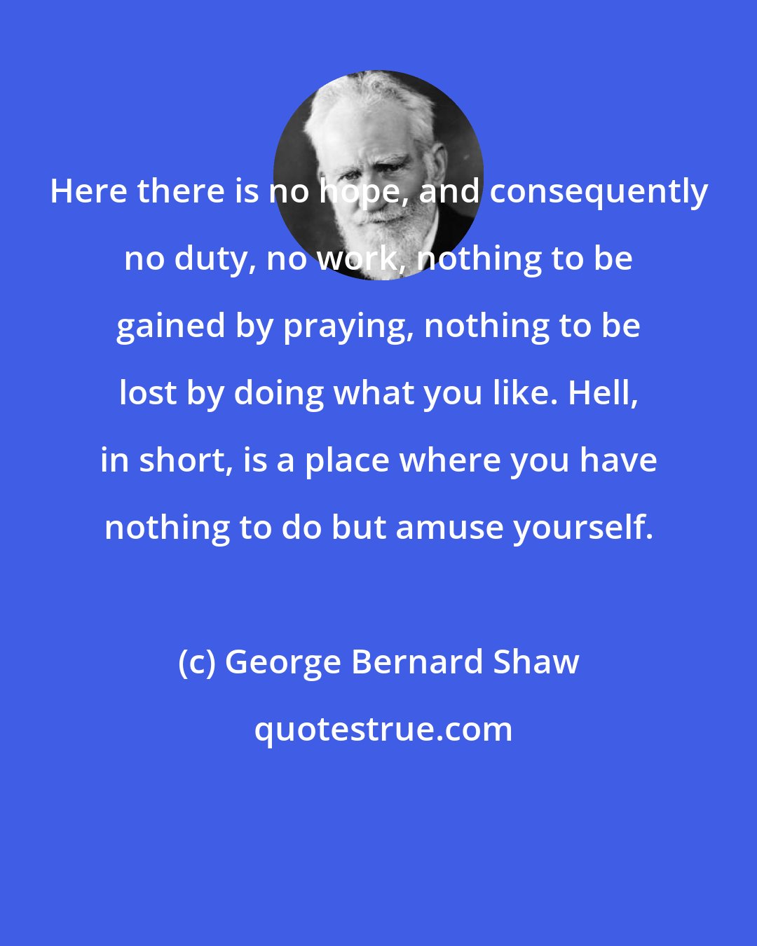 George Bernard Shaw: Here there is no hope, and consequently no duty, no work, nothing to be gained by praying, nothing to be lost by doing what you like. Hell, in short, is a place where you have nothing to do but amuse yourself.