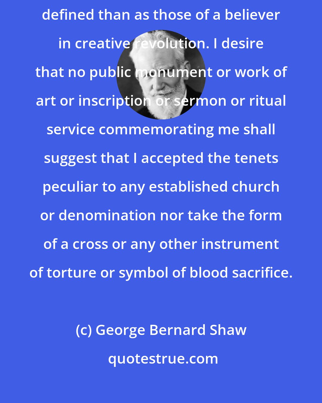 George Bernard Shaw: My religious convictions and scientific views cannot at present be more specifically defined than as those of a believer in creative revolution. I desire that no public monument or work of art or inscription or sermon or ritual service commemorating me shall suggest that I accepted the tenets peculiar to any established church or denomination nor take the form of a cross or any other instrument of torture or symbol of blood sacrifice.