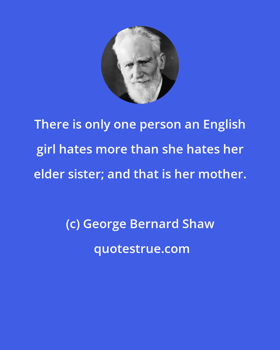 George Bernard Shaw: There is only one person an English girl hates more than she hates her elder sister; and that is her mother.