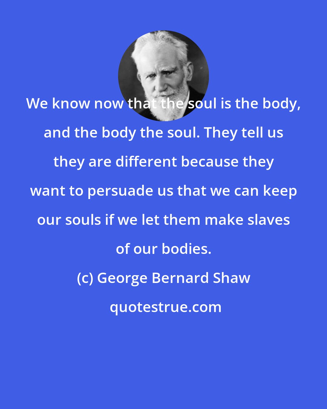 George Bernard Shaw: We know now that the soul is the body, and the body the soul. They tell us they are different because they want to persuade us that we can keep our souls if we let them make slaves of our bodies.