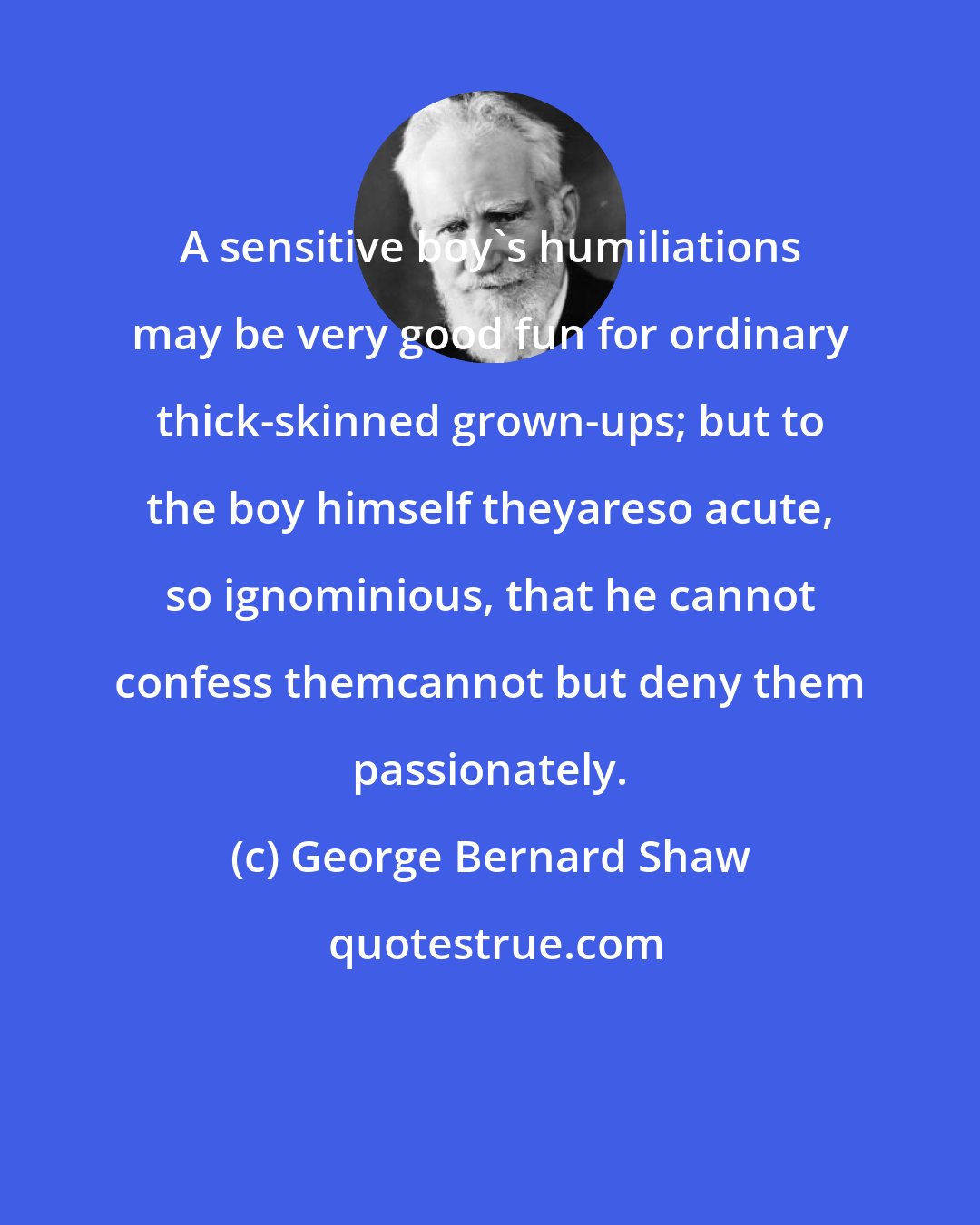 George Bernard Shaw: A sensitive boy's humiliations may be very good fun for ordinary thick-skinned grown-ups; but to the boy himself theyareso acute, so ignominious, that he cannot confess themcannot but deny them passionately.