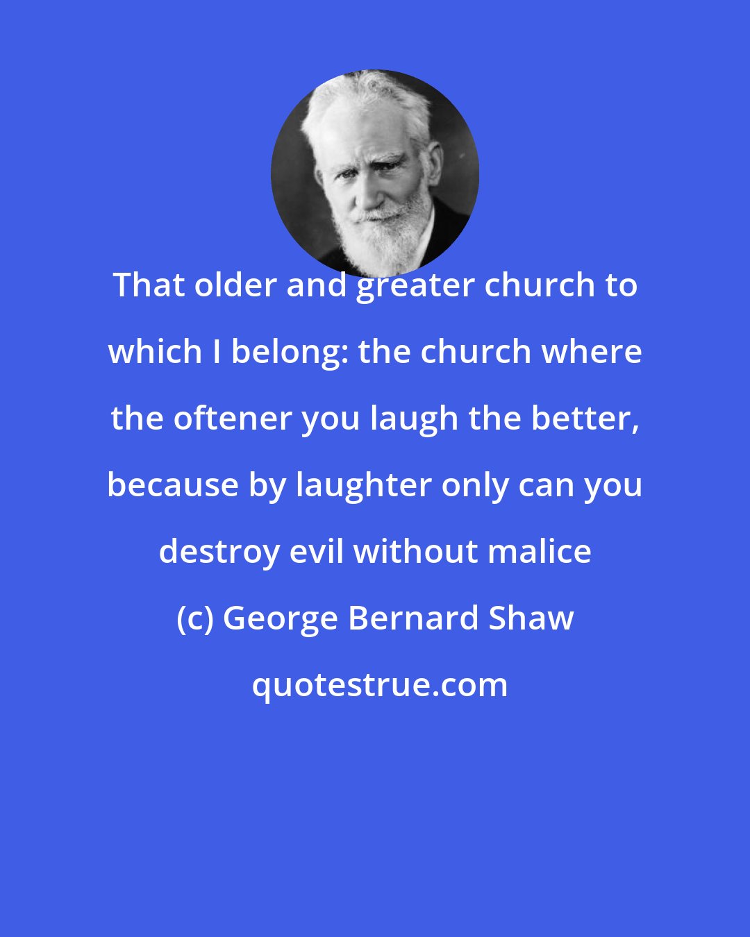 George Bernard Shaw: That older and greater church to which I belong: the church where the oftener you laugh the better, because by laughter only can you destroy evil without malice