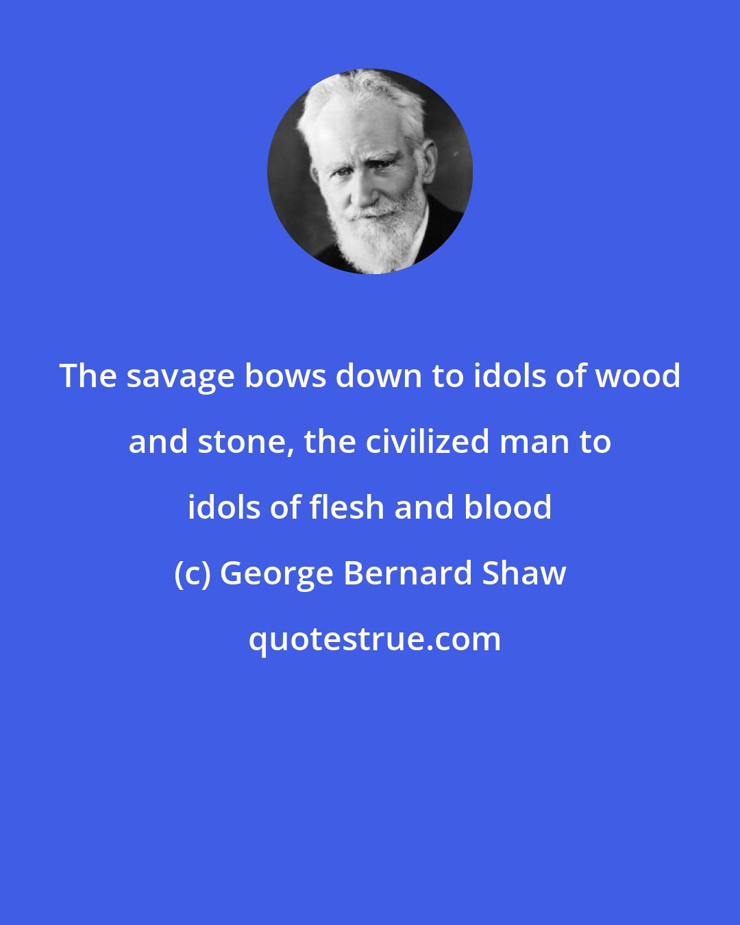 George Bernard Shaw: The savage bows down to idols of wood and stone, the civilized man to idols of flesh and blood