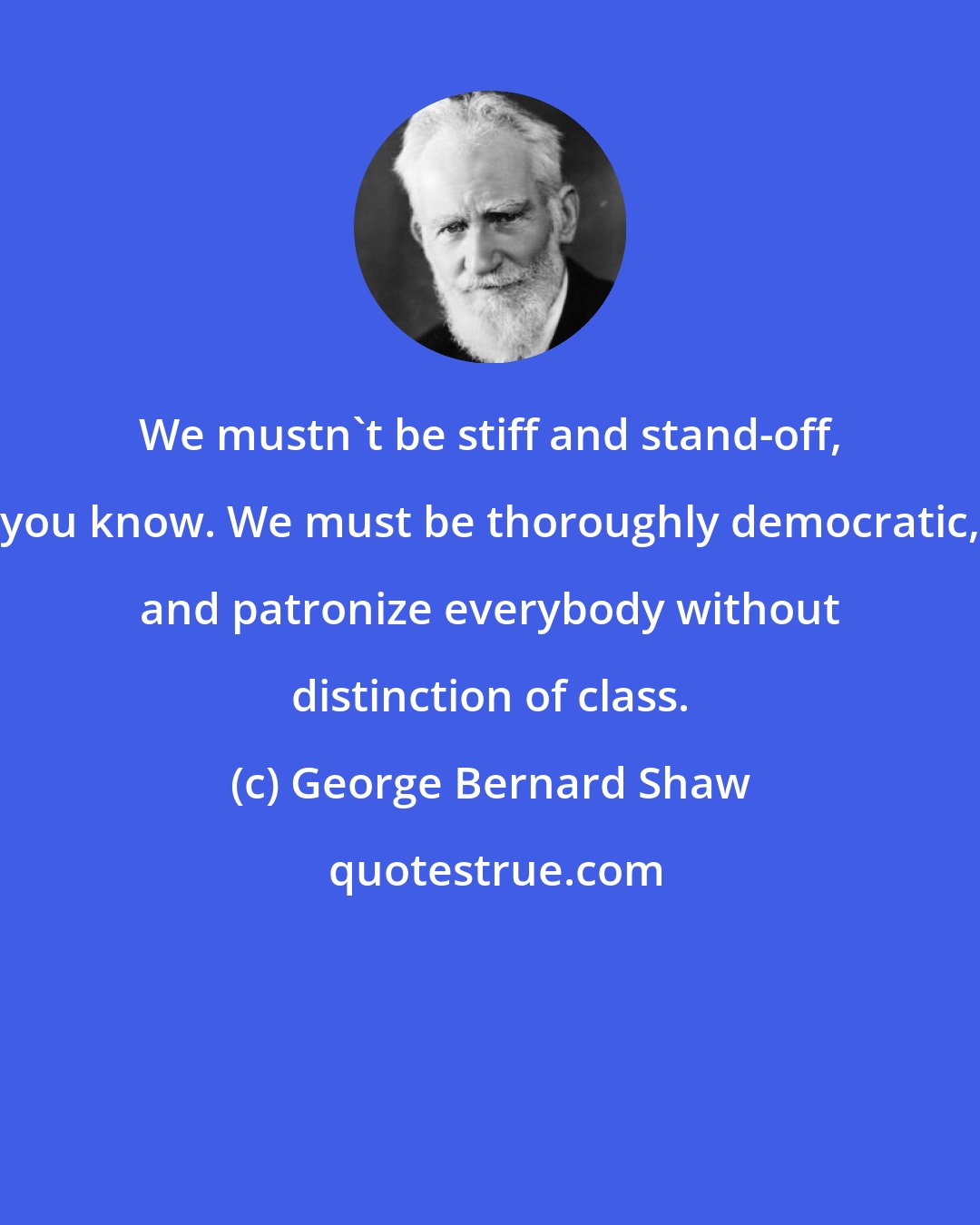 George Bernard Shaw: We mustn't be stiff and stand-off, you know. We must be thoroughly democratic, and patronize everybody without distinction of class.