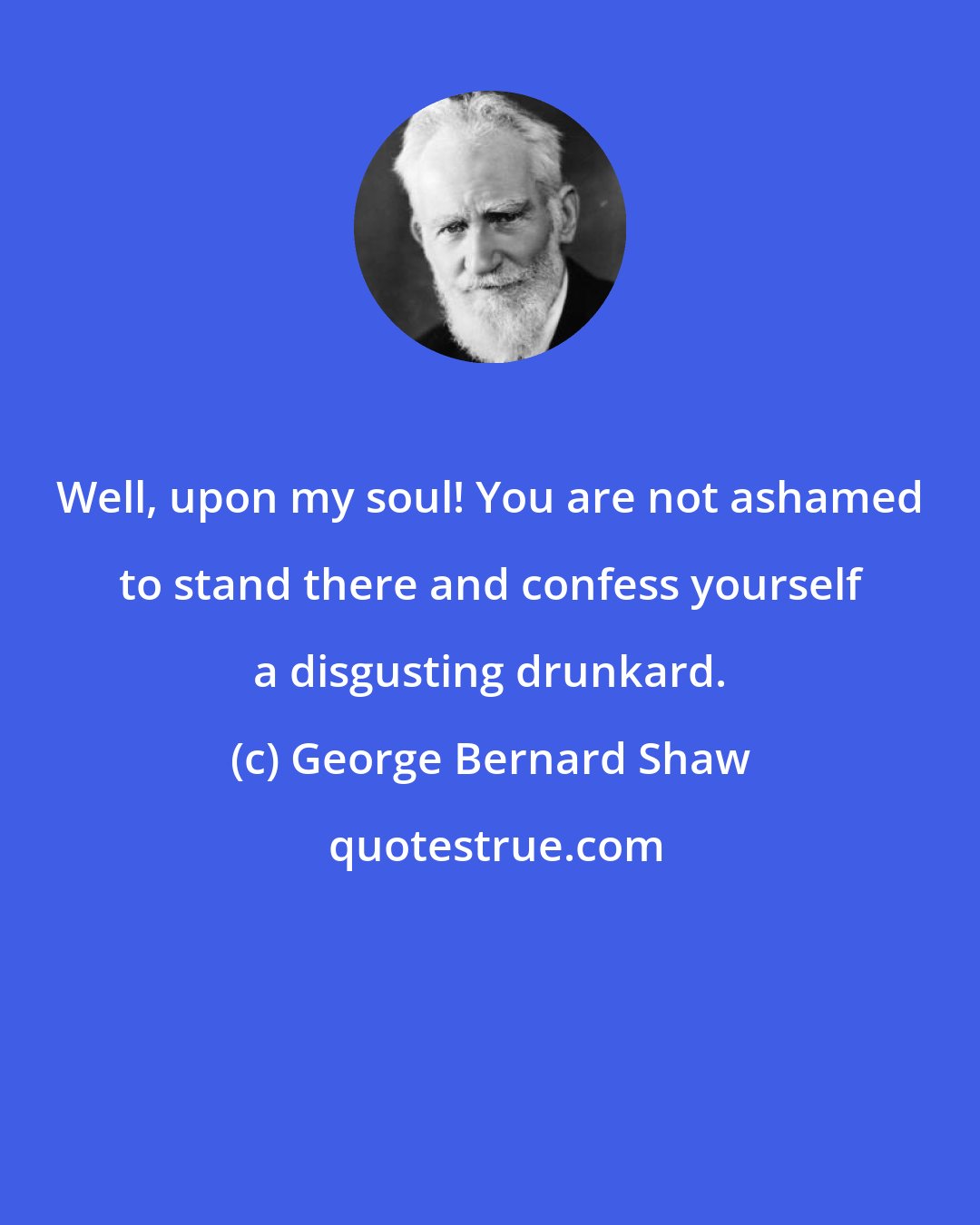 George Bernard Shaw: Well, upon my soul! You are not ashamed to stand there and confess yourself a disgusting drunkard.