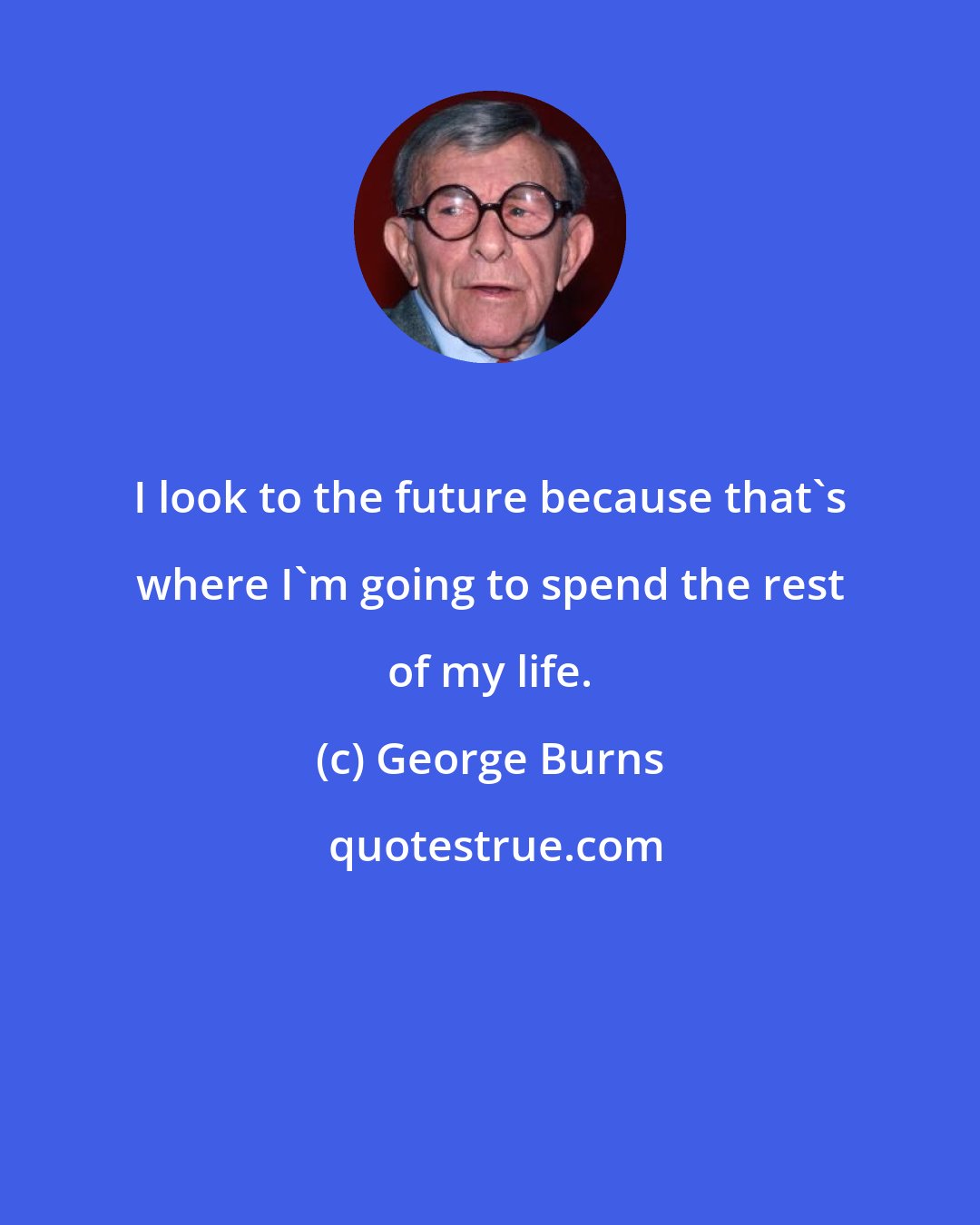 George Burns: I look to the future because that's where I'm going to spend the rest of my life.