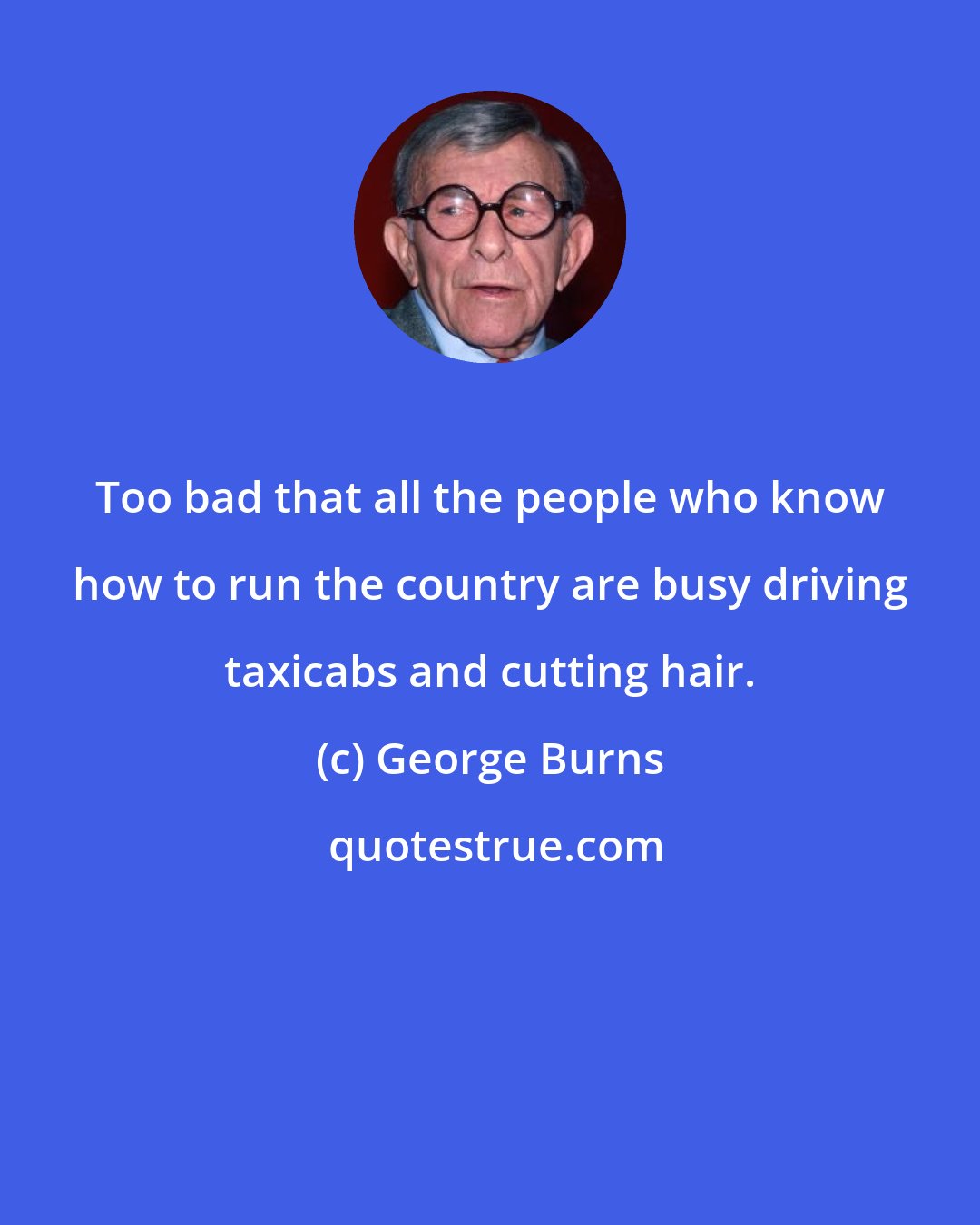 George Burns: Too bad that all the people who know how to run the country are busy driving taxicabs and cutting hair.