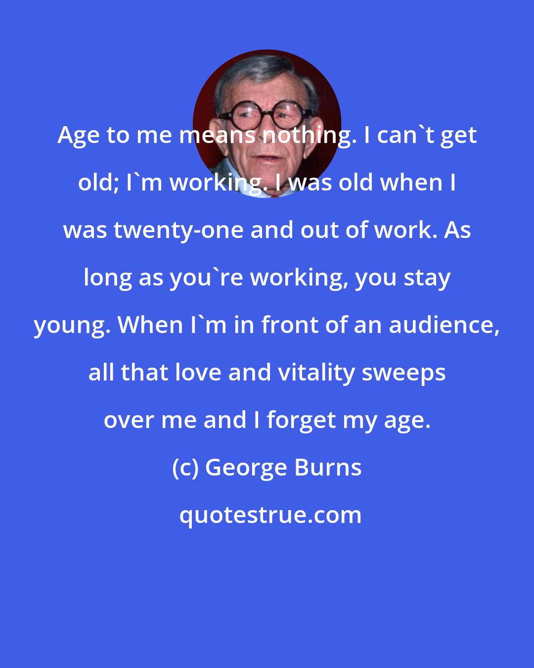George Burns: Age to me means nothing. I can't get old; I'm working. I was old when I was twenty-one and out of work. As long as you're working, you stay young. When I'm in front of an audience, all that love and vitality sweeps over me and I forget my age.