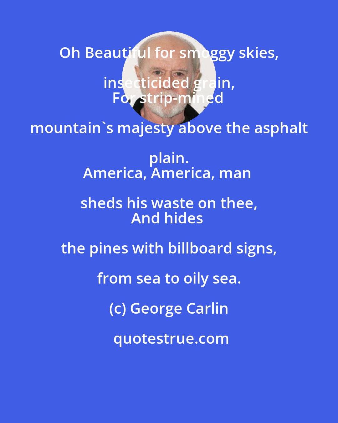 George Carlin: Oh Beautiful for smoggy skies, insecticided grain, 
For strip-mined mountain's majesty above the asphalt plain. 
America, America, man sheds his waste on thee, 
And hides the pines with billboard signs, from sea to oily sea.
