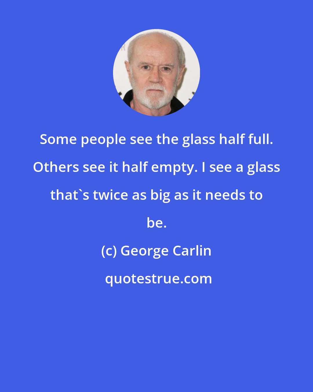 George Carlin: Some people see the glass half full. Others see it half empty. I see a glass that's twice as big as it needs to be.