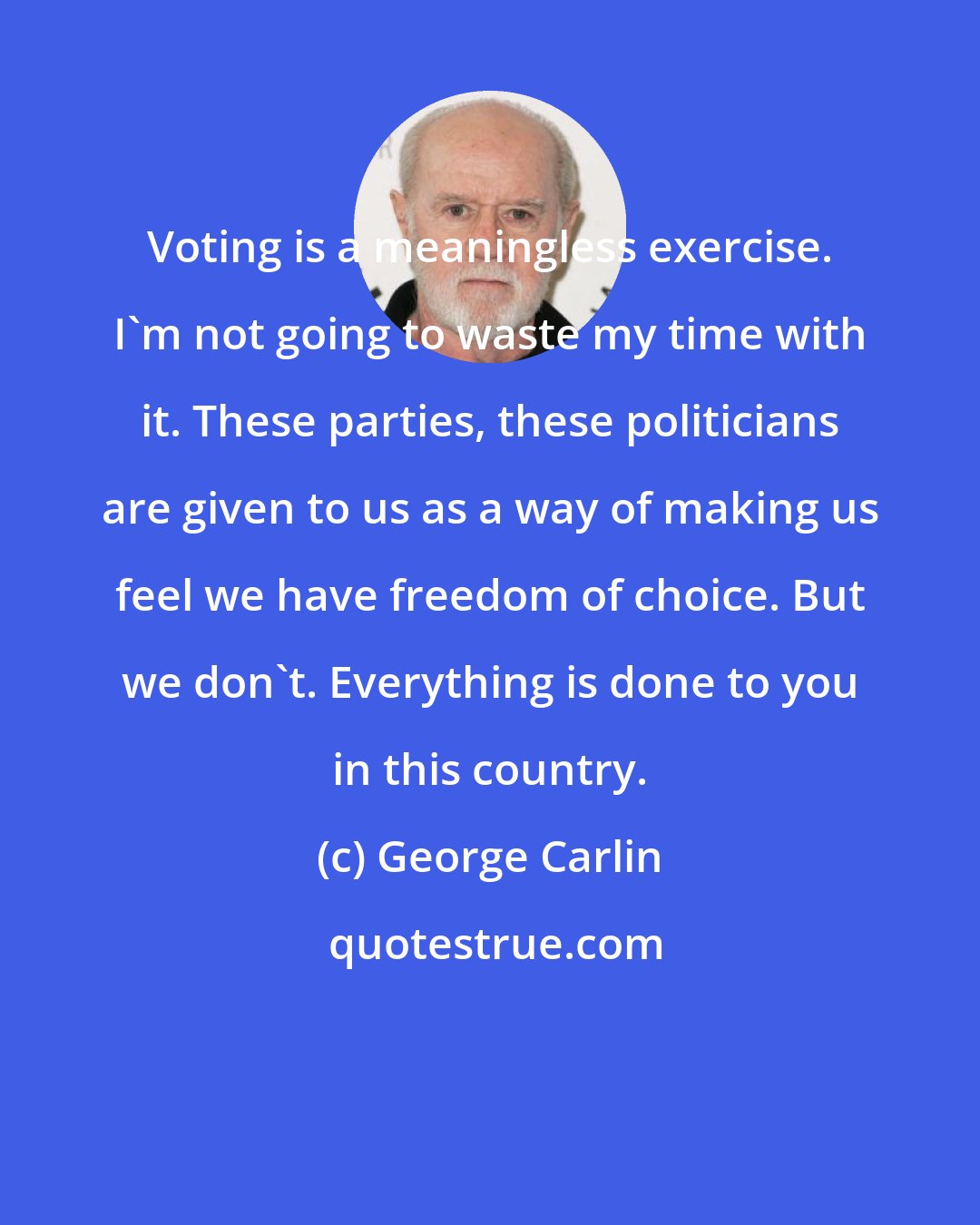 George Carlin: Voting is a meaningless exercise. I'm not going to waste my time with it. These parties, these politicians are given to us as a way of making us feel we have freedom of choice. But we don't. Everything is done to you in this country.