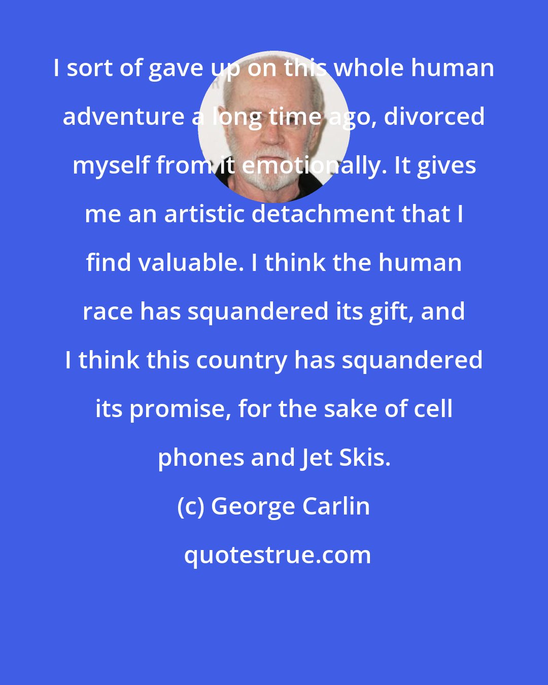 George Carlin: I sort of gave up on this whole human adventure a long time ago, divorced myself from it emotionally. It gives me an artistic detachment that I find valuable. I think the human race has squandered its gift, and I think this country has squandered its promise, for the sake of cell phones and Jet Skis.