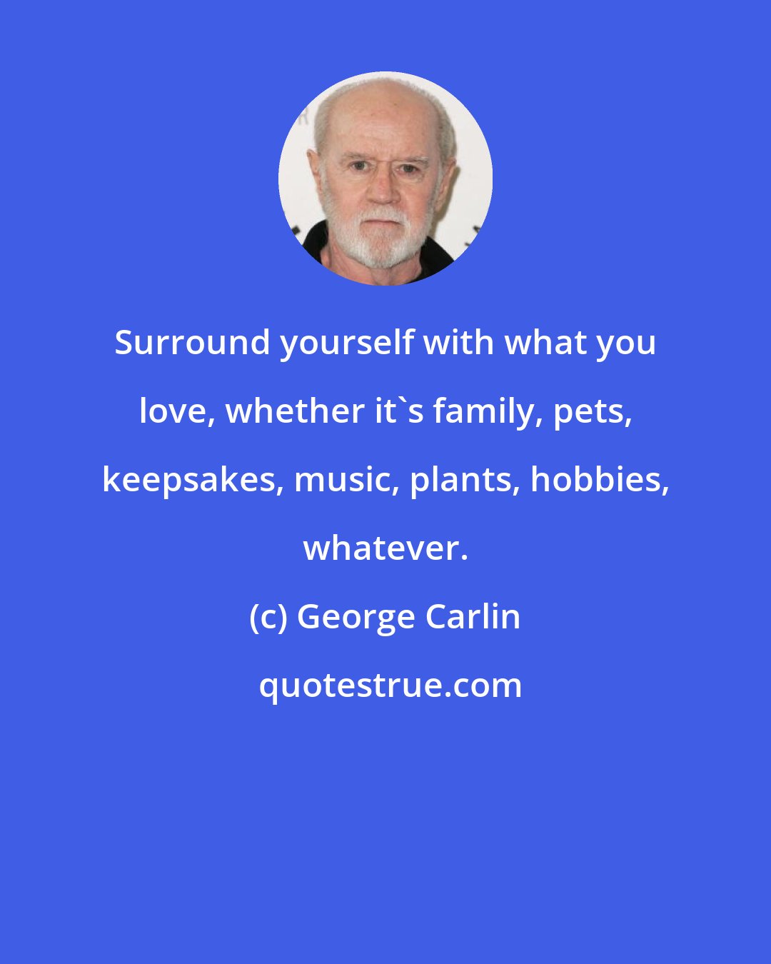 George Carlin: Surround yourself with what you love, whether it's family, pets, keepsakes, music, plants, hobbies, whatever.