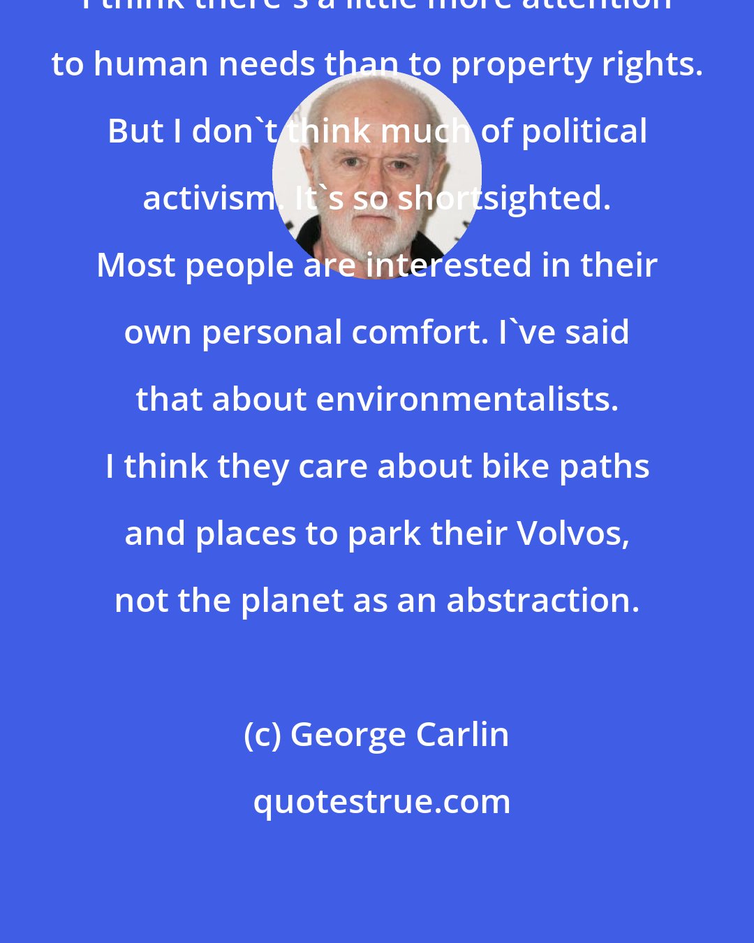 George Carlin: I think there's a little more attention to human needs than to property rights. But I don't think much of political activism. It's so shortsighted. Most people are interested in their own personal comfort. I've said that about environmentalists. I think they care about bike paths and places to park their Volvos, not the planet as an abstraction.